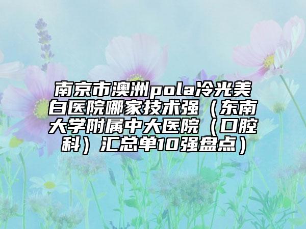 南京市澳洲pola冷光美白醫(yī)院哪家技術(shù)強(qiáng)（東南大學(xué)附屬中大醫(yī)院（口腔科）匯總單10強(qiáng)盤點(diǎn)）