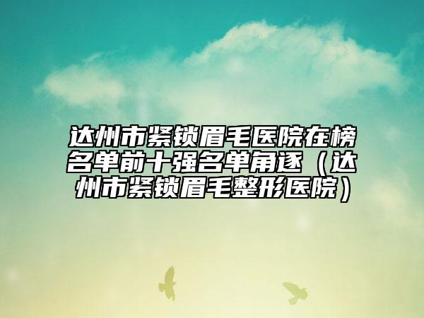 達州市緊鎖眉毛醫(yī)院在榜名單前十強名單角逐（達州市緊鎖眉毛整形醫(yī)院）