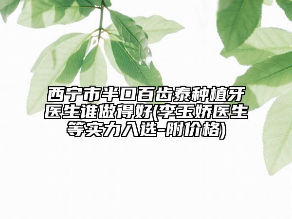 西寧市半口百齒泰種植牙醫(yī)生誰做得好(李玉嬌醫(yī)生等實(shí)力入選-附價格)