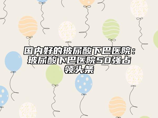 國(guó)內(nèi)好的玻尿酸下巴醫(yī)院：玻尿酸下巴醫(yī)院50強(qiáng)占領(lǐng)頭條