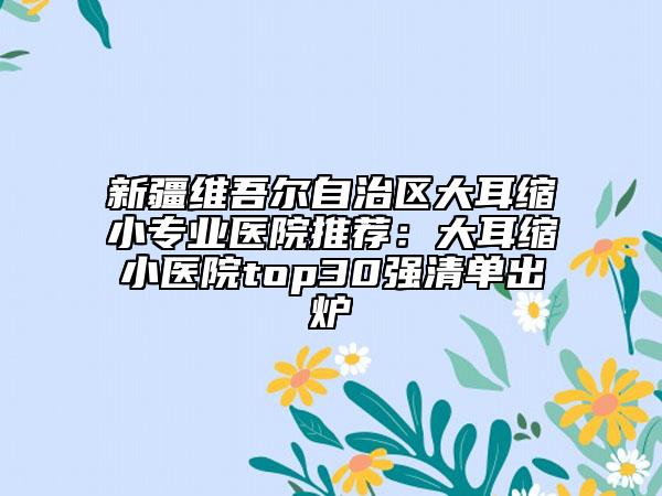 新疆維吾爾自治區(qū)大耳縮小專業(yè)醫(yī)院推薦：大耳縮小醫(yī)院top30強(qiáng)清單出爐