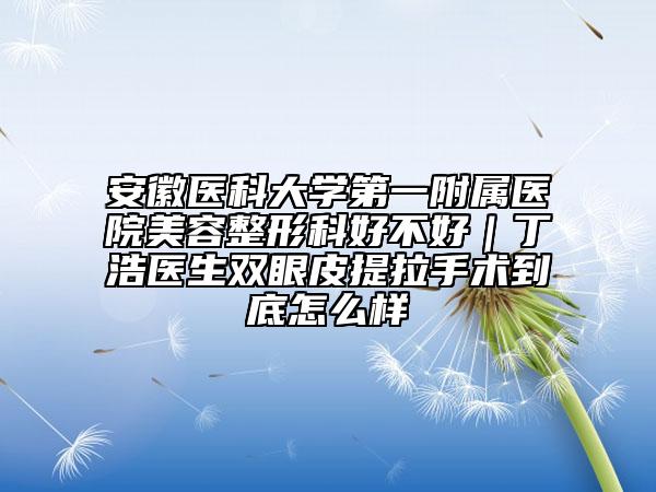 安徽醫(yī)科大學(xué)第一附屬醫(yī)院美容整形科好不好｜丁浩醫(yī)生雙眼皮提拉手術(shù)到底怎么樣