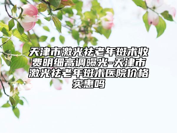天津市激光祛老年斑術(shù)收費(fèi)明細(xì)高調(diào)曝光-天津市激光祛老年斑術(shù)醫(yī)院價(jià)格實(shí)惠嗎
