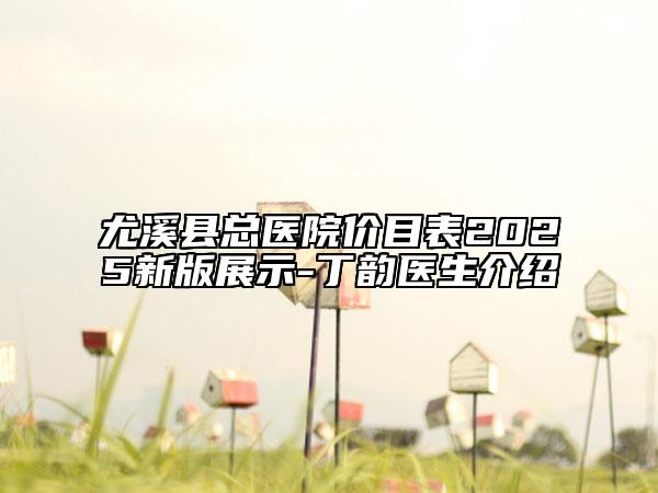 尤溪縣總醫(yī)院價目表2025新版展示-丁韻醫(yī)生介紹