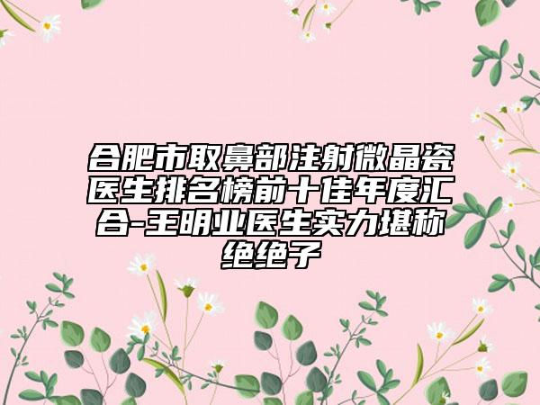 合肥市取鼻部注射微晶瓷醫(yī)生排名榜前十佳年度匯合-王明業(yè)醫(yī)生實力堪稱絕絕子