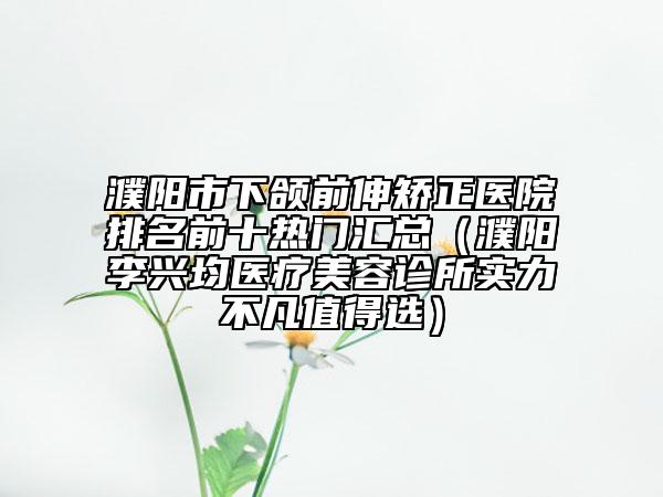 濮陽市下頜前伸矯正醫(yī)院排名前十熱門匯總（濮陽李興均醫(yī)療美容診所實力不凡值得選）
