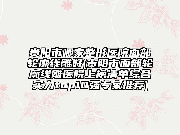 貴陽(yáng)市哪家整形醫(yī)院面部輪廓線雕好(貴陽(yáng)市面部輪廓線雕醫(yī)院上榜清單綜合實(shí)力top10強(qiáng)專家推薦)