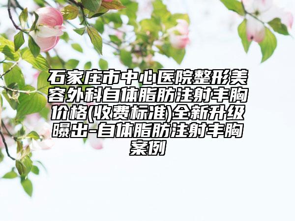 石家莊市中心醫(yī)院整形美容外科自體脂肪注射豐胸價(jià)格(收費(fèi)標(biāo)準(zhǔn))全新升級(jí)曝出-自體脂肪注射豐胸案例