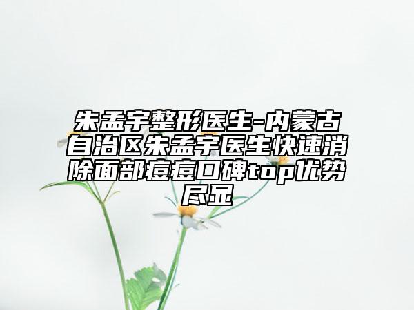 朱孟宇整形醫(yī)生-內(nèi)蒙古自治區(qū)朱孟宇醫(yī)生快速消除面部痘痘口碑top優(yōu)勢盡顯