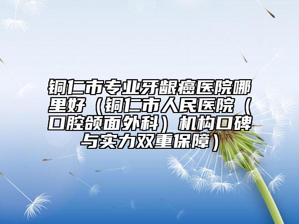 銅仁市專業(yè)牙齦癌醫(yī)院哪里好（銅仁市人民醫(yī)院（口腔頜面外科）機(jī)構(gòu)口碑與實(shí)力雙重保障）