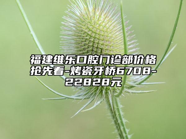 福建維樂(lè)口腔門(mén)診部?jī)r(jià)格搶先看-烤瓷牙橋6708-22828元