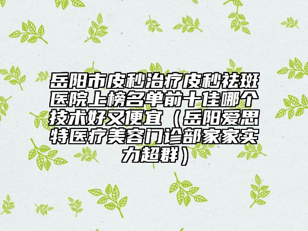岳陽市皮秒治療皮秒祛斑醫(yī)院上榜名單前十佳哪個技術(shù)好又便宜（岳陽愛思特醫(yī)療美容門診部家家實力超群）