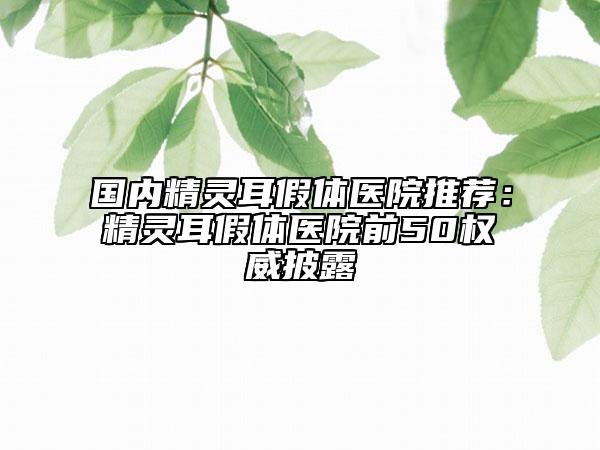 國(guó)內(nèi)精靈耳假體醫(yī)院推薦：精靈耳假體醫(yī)院前50權(quán)威披露