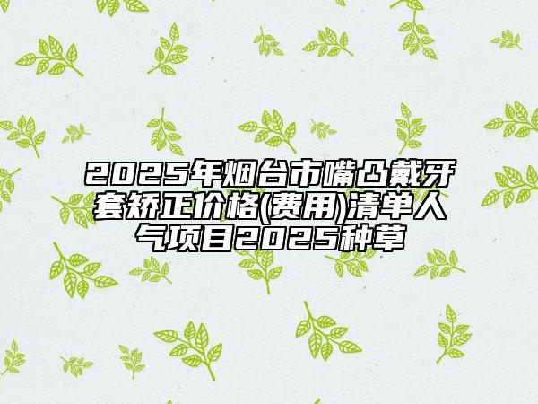 2025年煙臺(tái)市嘴凸戴牙套矯正價(jià)格(費(fèi)用)清單人氣項(xiàng)目2025種草