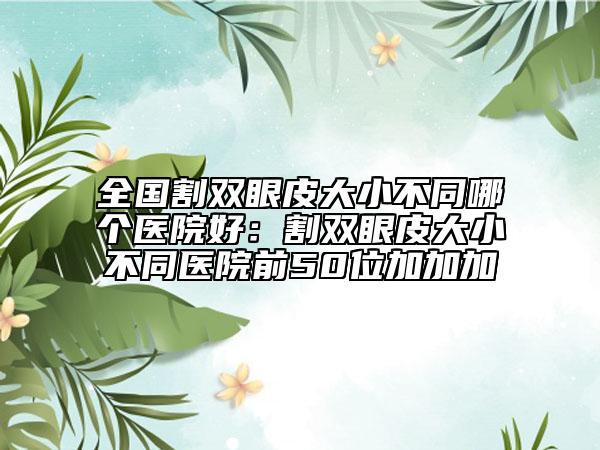 全國割雙眼皮大小不同哪個醫(yī)院好：割雙眼皮大小不同醫(yī)院前50位加加加