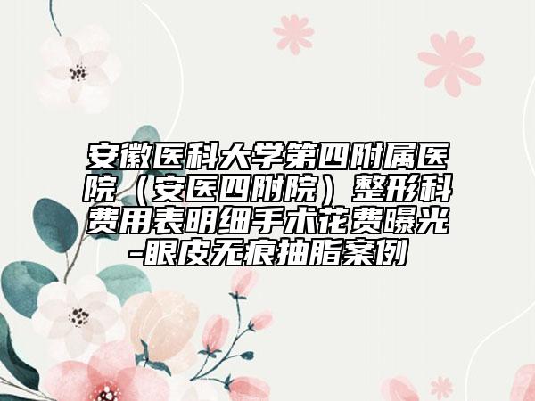 安徽醫(yī)科大學(xué)第四附屬醫(yī)院（安醫(yī)四附院）整形科費(fèi)用表明細(xì)手術(shù)花費(fèi)曝光-眼皮無(wú)痕抽脂案例
