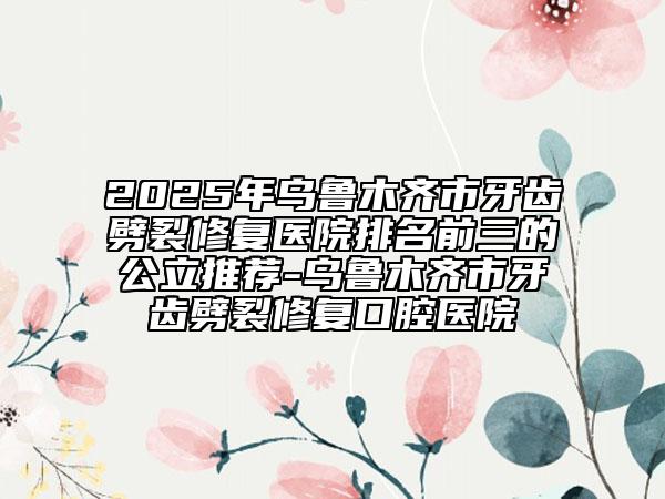 2025年烏魯木齊市牙齒劈裂修復(fù)醫(yī)院排名前三的公立推薦-烏魯木齊市牙齒劈裂修復(fù)口腔醫(yī)院