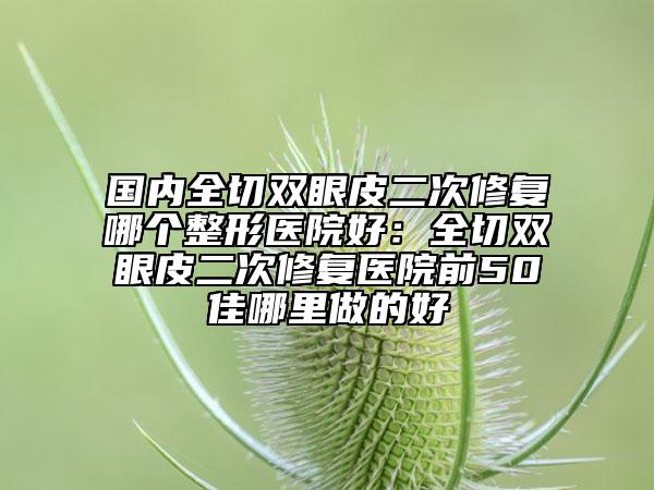 國內(nèi)全切雙眼皮二次修復(fù)哪個整形醫(yī)院好：全切雙眼皮二次修復(fù)醫(yī)院前50佳哪里做的好