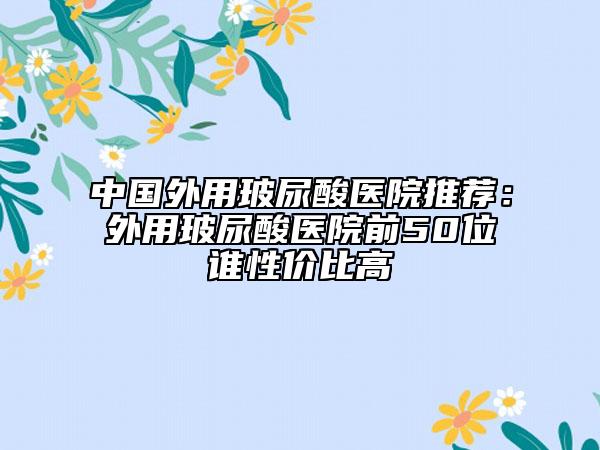 中國外用玻尿酸醫(yī)院推薦：外用玻尿酸醫(yī)院前50位誰性價(jià)比高