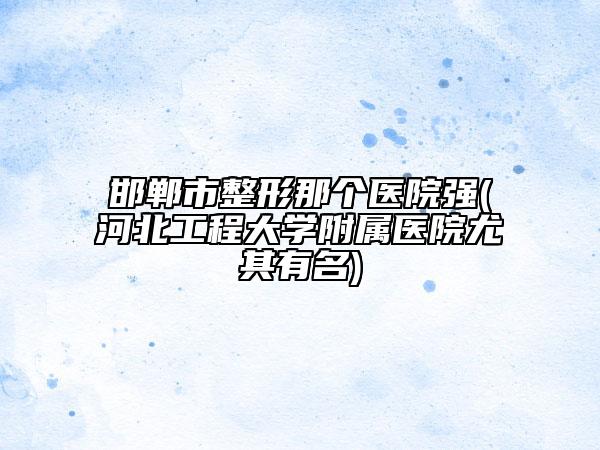 邯鄲市整形那個(gè)醫(yī)院強(qiáng)(河北工程大學(xué)附屬醫(yī)院尤其有名)