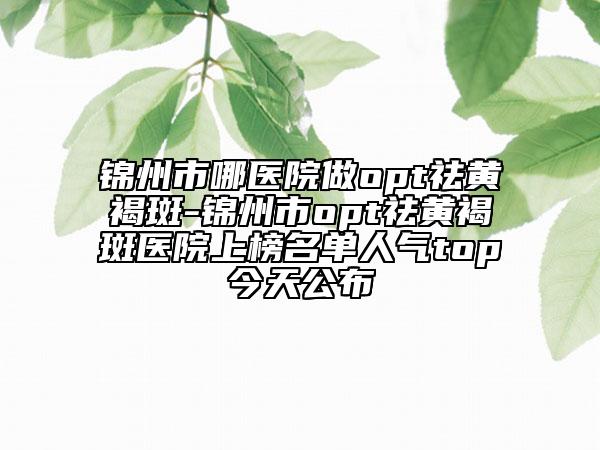 錦州市哪醫(yī)院做opt祛黃褐斑-錦州市opt祛黃褐斑醫(yī)院上榜名單人氣top今天公布