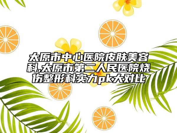 太原市中心醫(yī)院皮膚美容科,太原市第二人民醫(yī)院燒傷整形科實(shí)力pk大對比