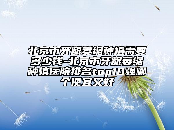 北京市牙齦萎縮種植需要多少錢-北京市牙齦萎縮種植醫(yī)院排名top10強哪個便宜又好