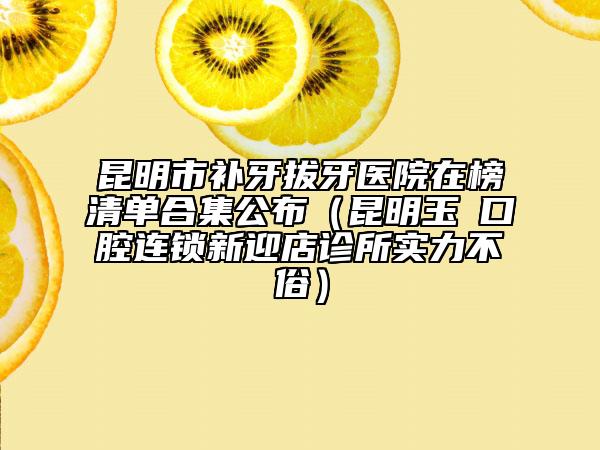 昆明市補(bǔ)牙拔牙醫(yī)院在榜清單合集公布（昆明玉啟口腔連鎖新迎店診所實(shí)力不俗）
