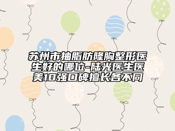 蘇州市抽脂肪隆胸整形醫(yī)生好的哪位-陸光醫(yī)生醫(yī)美10強(qiáng)口碑擅長各不同