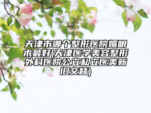 天津市哪個整形醫(yī)院媚眼術(shù)最好(天津醫(yī)學(xué)美容整形外科醫(yī)院公立私立醫(yī)美新舊交替)