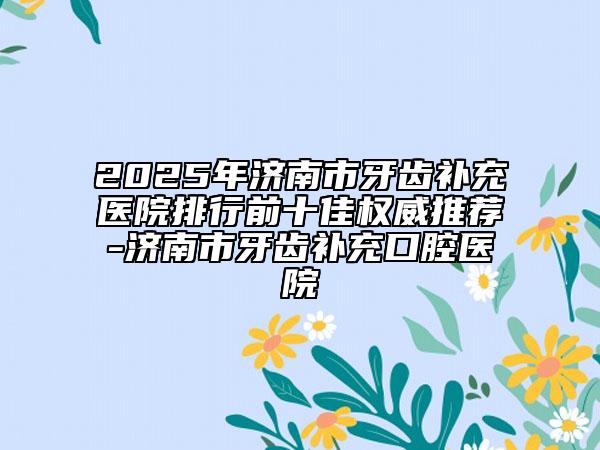 2025年濟南市牙齒補充醫(yī)院排行前十佳權(quán)威推薦-濟南市牙齒補充口腔醫(yī)院