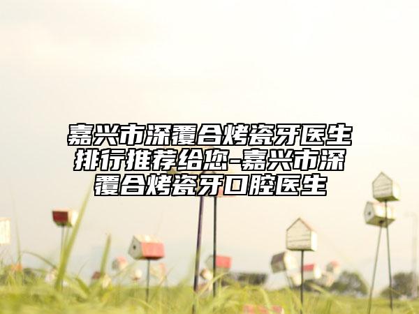 嘉興市深覆合烤瓷牙醫(yī)生排行推薦給您-嘉興市深覆合烤瓷牙口腔醫(yī)生