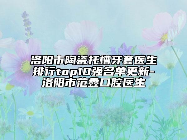 洛陽市陶瓷托槽牙套醫(yī)生排行top10強名單更新-洛陽市范鑫口腔醫(yī)生