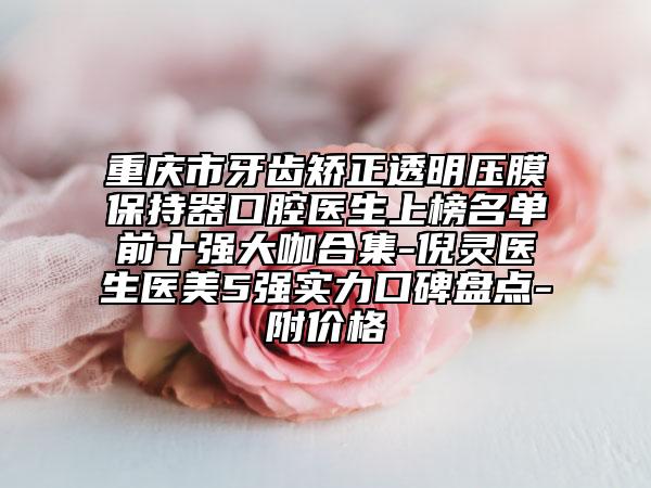 重慶市牙齒矯正透明壓膜保持器口腔醫(yī)生上榜名單前十強(qiáng)大咖合集-倪靈醫(yī)生醫(yī)美5強(qiáng)實(shí)力口碑盤點(diǎn)-附價格