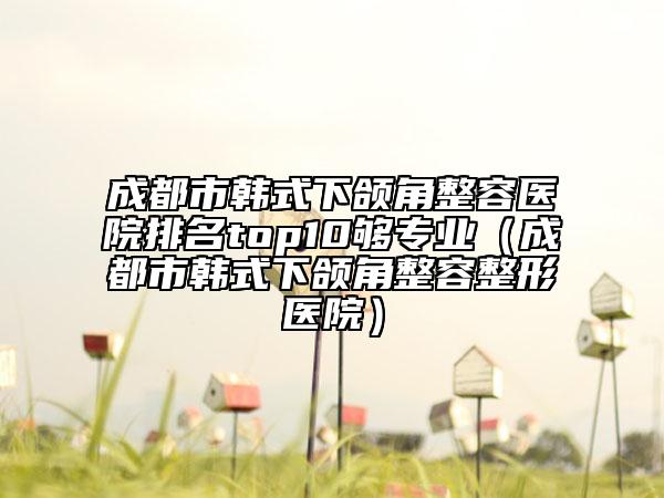 成都市韓式下頜角整容醫(yī)院排名top10夠?qū)I(yè)（成都市韓式下頜角整容整形醫(yī)院）