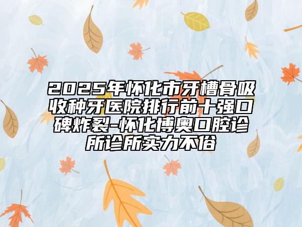 2025年懷化市牙槽骨吸收種牙醫(yī)院排行前十強口碑炸裂-懷化博奧口腔診所診所實力不俗