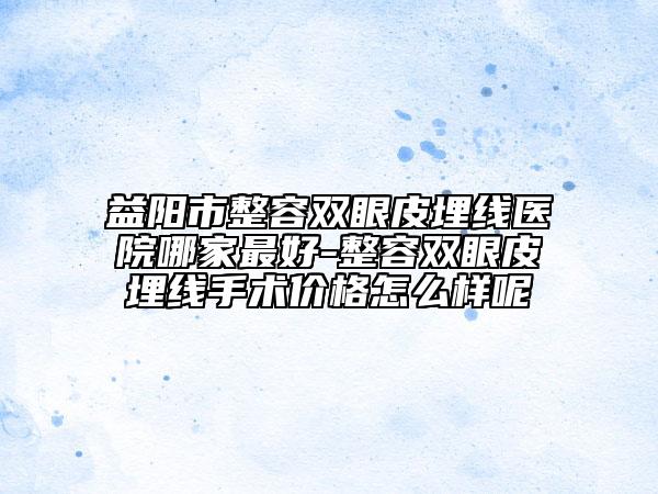 益陽市整容雙眼皮埋線醫(yī)院哪家最好-整容雙眼皮埋線手術(shù)價(jià)格怎么樣呢