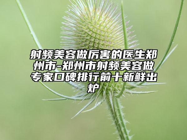射頻美容做厲害的醫(yī)生鄭州市-鄭州市射頻美容做專家口碑排行前十新鮮出爐