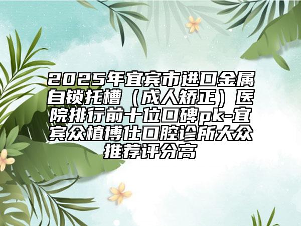2025年宜賓市進口金屬自鎖托槽（成人矯正）醫(yī)院排行前十位口碑pk-宜賓眾植博仕口腔診所大眾推薦評分高