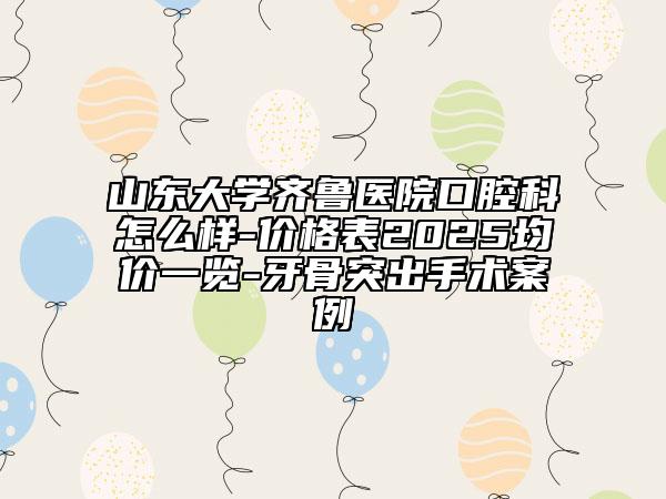 山東大學(xué)齊魯醫(yī)院口腔科怎么樣-價(jià)格表2025均價(jià)一覽-牙骨突出手術(shù)案例