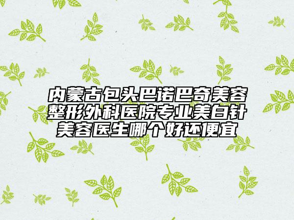 內(nèi)蒙古包頭巴諾巴奇美容整形外科醫(yī)院專業(yè)美白針美容醫(yī)生哪個好還便宜