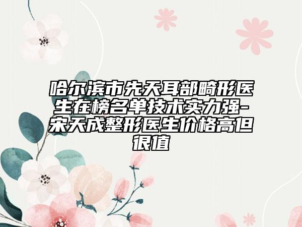 哈爾濱市先天耳部畸形醫(yī)生在榜名單技術實力強-宋天成整形醫(yī)生價格高但很值