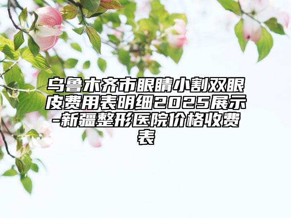 烏魯木齊市眼睛小割雙眼皮費用表明細2025展示-新疆整形醫(yī)院價格收費表