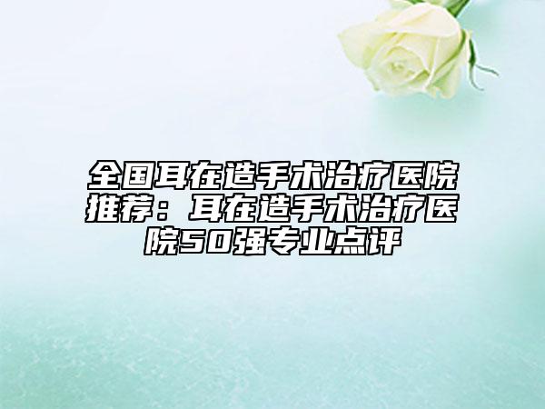 全國(guó)耳在造手術(shù)治療醫(yī)院推薦：耳在造手術(shù)治療醫(yī)院50強(qiáng)專(zhuān)業(yè)點(diǎn)評(píng)