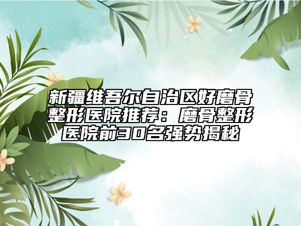 新疆維吾爾自治區(qū)好磨骨整形醫(yī)院推薦：磨骨整形醫(yī)院前30名強(qiáng)勢揭秘