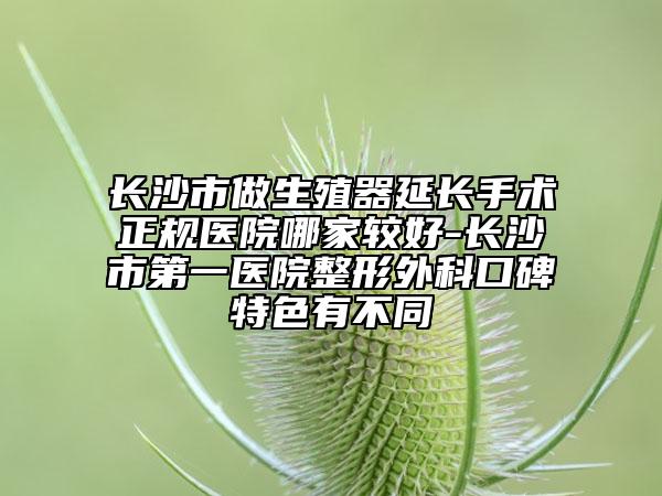 長沙市做生殖器延長手術(shù)正規(guī)醫(yī)院哪家較好-長沙市第一醫(yī)院整形外科口碑特色有不同