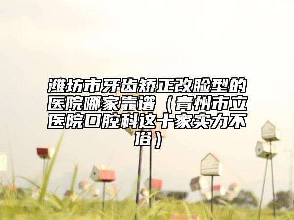 濰坊市牙齒矯正改臉型的醫(yī)院哪家靠譜（青州市立醫(yī)院口腔科這十家實力不俗）