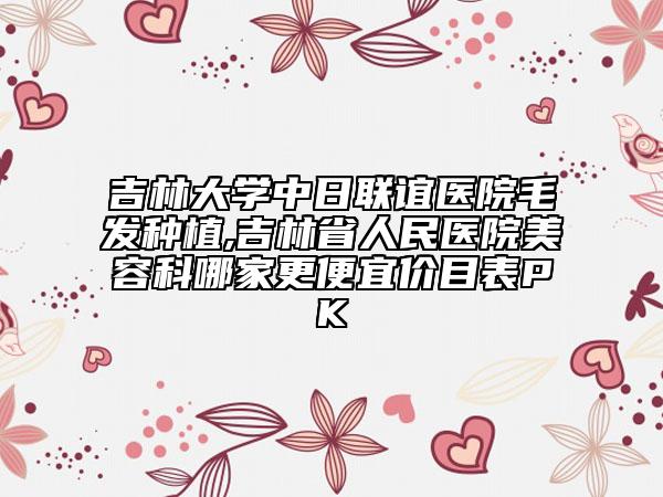 吉林大學(xué)中日聯(lián)誼醫(yī)院毛發(fā)種植,吉林省人民醫(yī)院美容科哪家更便宜價(jià)目表PK