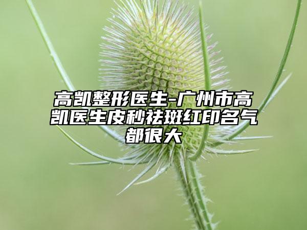 高凱整形醫(yī)生-廣州市高凱醫(yī)生皮秒祛斑紅印名氣都很大