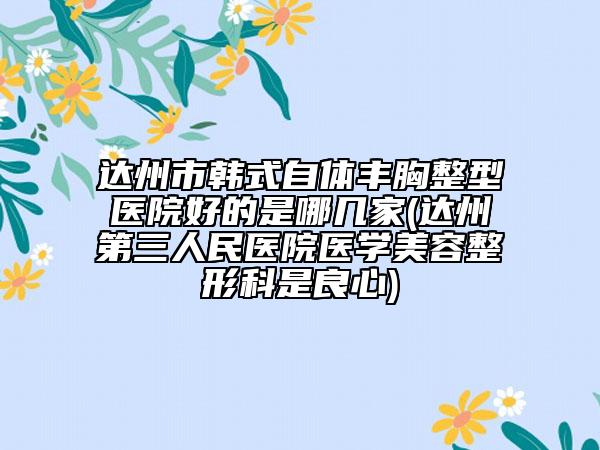 達(dá)州市韓式自體豐胸整型醫(yī)院好的是哪幾家(達(dá)州第三人民醫(yī)院醫(yī)學(xué)美容整形科是良心)